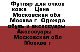 Футляр для очков, кожа. › Цена ­ 250 - Московская обл., Москва г. Одежда, обувь и аксессуары » Аксессуары   . Московская обл.,Москва г.